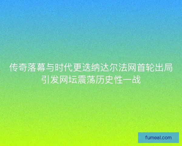传奇落幕与时代更迭纳达尔法网首轮出局引发网坛震荡历史性一战