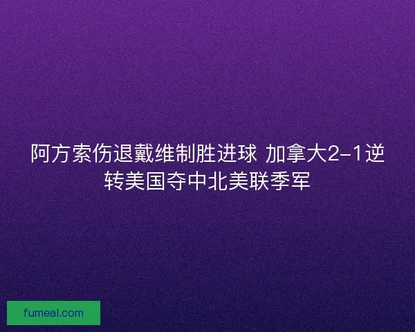 阿方索伤退戴维制胜进球 加拿大2-1逆转美国夺中北美联季军