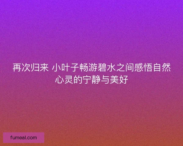 再次归来 小叶子畅游碧水之间感悟自然心灵的宁静与美好